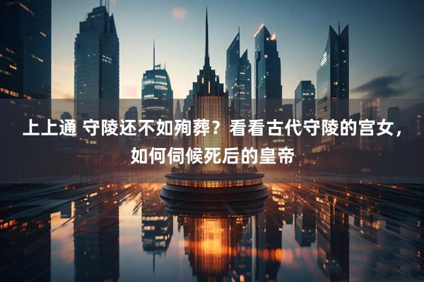 上上通 守陵还不如殉葬？看看古代守陵的宫女，如何伺候死后的皇帝