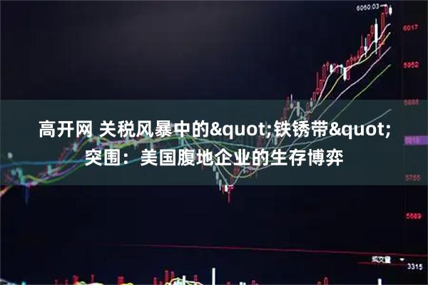 高开网 关税风暴中的"铁锈带"突围：美国腹地企业的生存博弈
