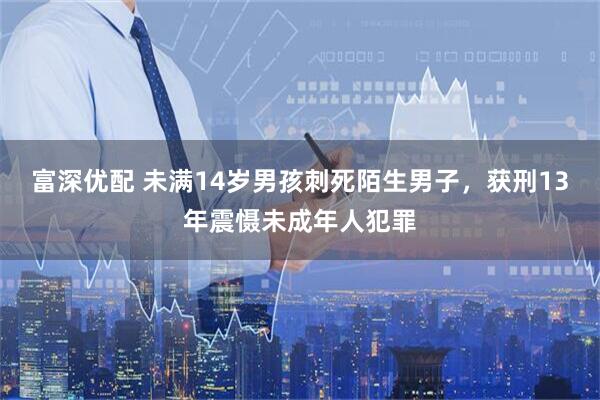 富深优配 未满14岁男孩刺死陌生男子，获刑13年震慑未成年人犯罪