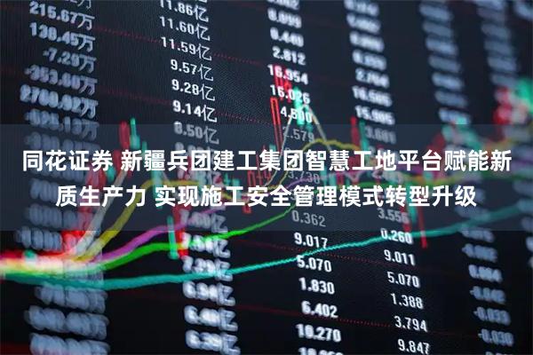 同花证券 新疆兵团建工集团智慧工地平台赋能新质生产力 实现施工安全管理模式转型升级