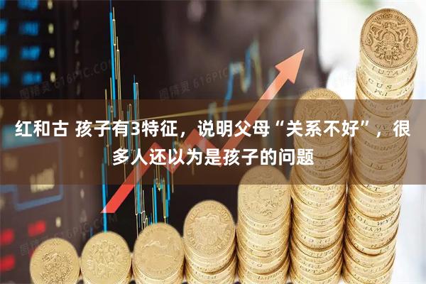 红和古 孩子有3特征，说明父母“关系不好”，很多人还以为是孩子的问题