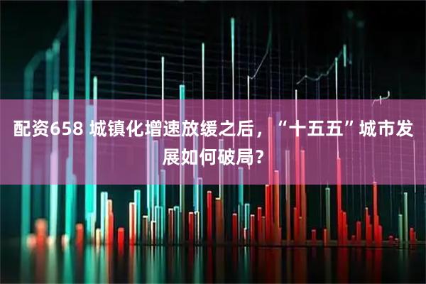 配资658 城镇化增速放缓之后，“十五五”城市发展如何破局？