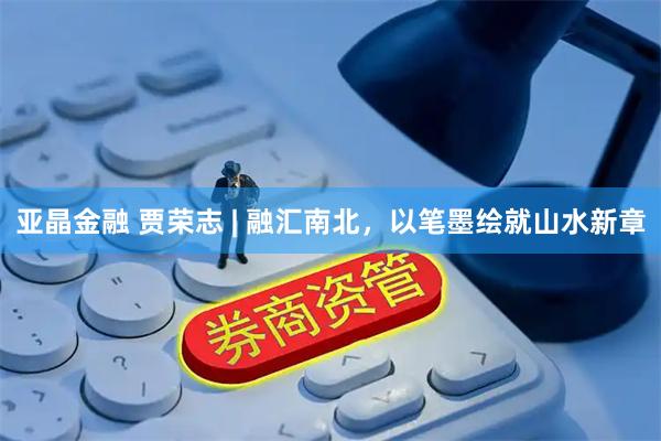 亚晶金融 贾荣志 | 融汇南北，以笔墨绘就山水新章