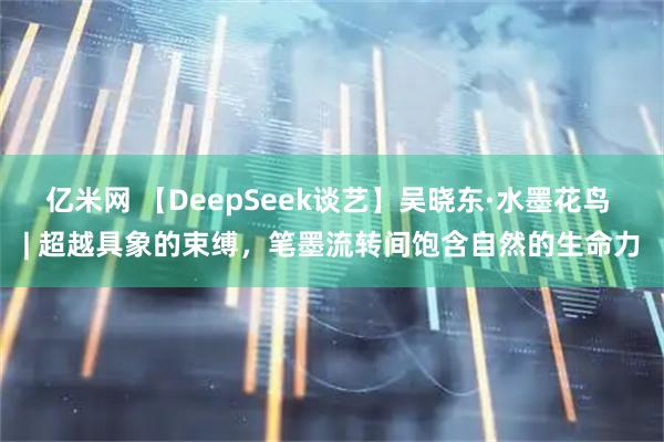 亿米网 【DeepSeek谈艺】吴晓东·水墨花鸟 | 超越具象的束缚，笔墨流转间饱含自然的生命力