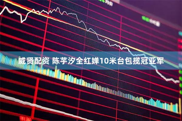 威贤配资 陈芋汐全红婵10米台包揽冠亚军