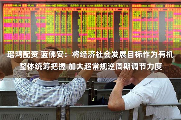 瑶鸿配资 蓝佛安：将经济社会发展目标作为有机整体统筹把握 加大超常规逆周期调节力度