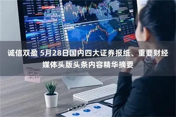 诚信双盈 5月28日国内四大证券报纸、重要财经媒体头版头条内容精华摘要