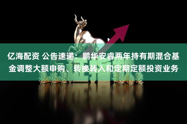 亿海配资 公告速递：鹏华安睿两年持有期混合基金调整大额申购、转换转入和定期定额投资业务