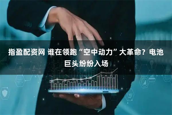 指盈配资网 谁在领跑“空中动力”大革命？电池巨头纷纷入场