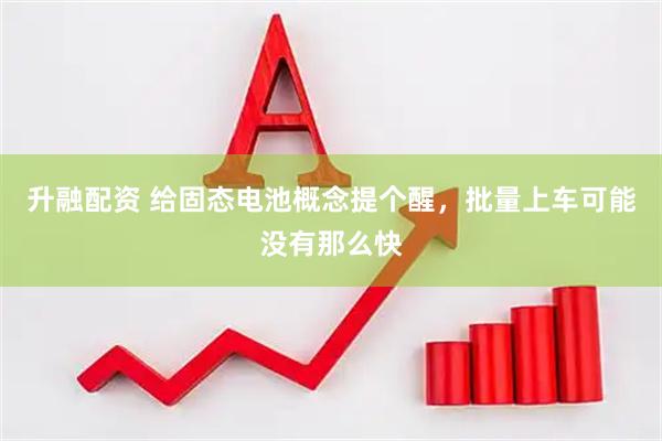 升融配资 给固态电池概念提个醒，批量上车可能没有那么快