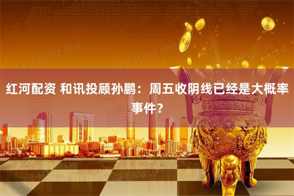 红河配资 和讯投顾孙鹏：周五收阴线已经是大概率事件？