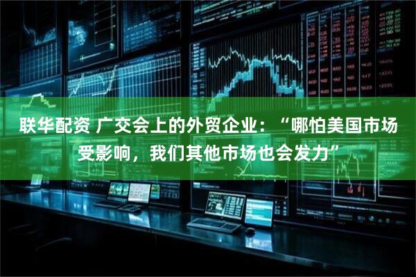 联华配资 广交会上的外贸企业：“哪怕美国市场受影响，我们其他市场也会发力”
