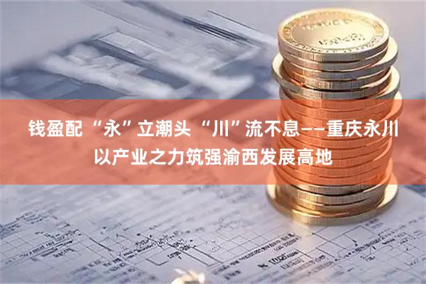 钱盈配 “永”立潮头 “川”流不息——重庆永川以产业之力筑强渝西发展高地