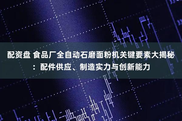 配资盘 食品厂全自动石磨面粉机关键要素大揭秘：配件供应、制造实力与创新能力