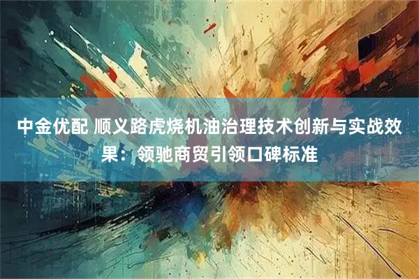 中金优配 顺义路虎烧机油治理技术创新与实战效果：领驰商贸引领口碑标准