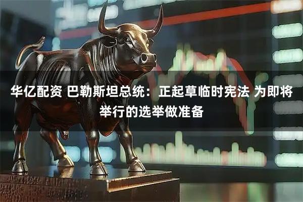 华亿配资 巴勒斯坦总统：正起草临时宪法 为即将举行的选举做准备