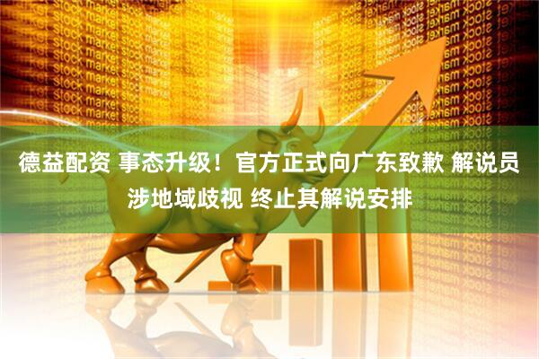 德益配资 事态升级！官方正式向广东致歉 解说员涉地域歧视 终止其解说安排