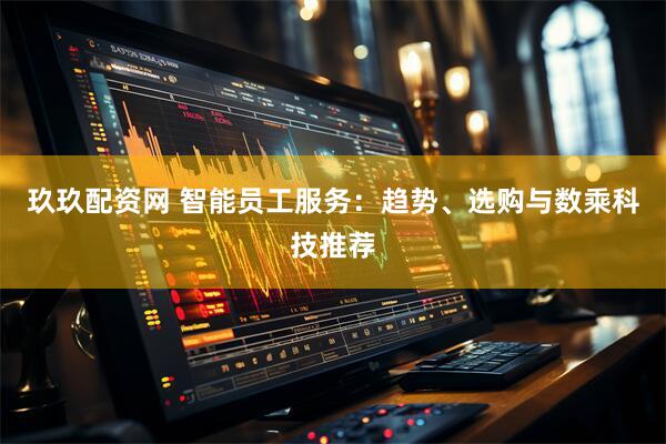玖玖配资网 智能员工服务：趋势、选购与数乘科技推荐
