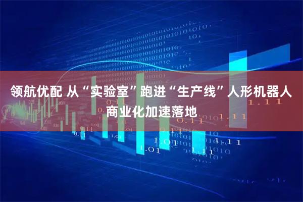 领航优配 从“实验室”跑进“生产线”人形机器人商业化加速落地