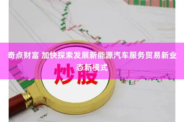 奇点财富 加快探索发展新能源汽车服务贸易新业态新模式