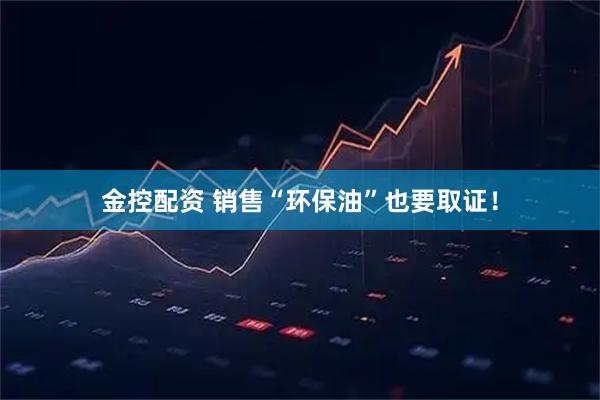 金控配资 销售“环保油”也要取证！