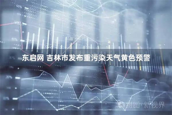 东启网 吉林市发布重污染天气黄色预警