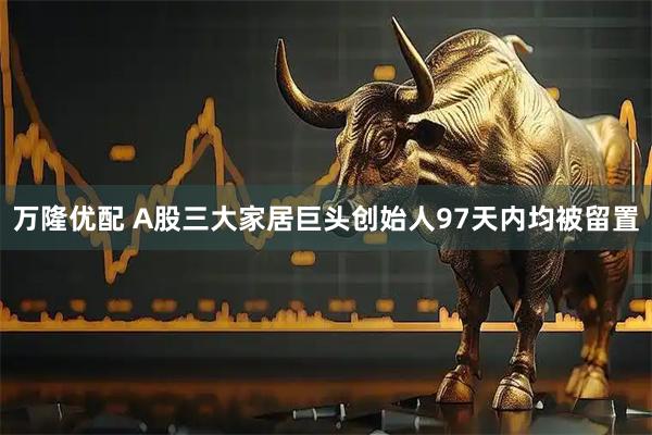 万隆优配 A股三大家居巨头创始人97天内均被留置